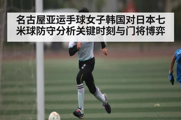 名古屋亚运手球女子韩国对日本七米球防守分析关键时刻与门将博弈