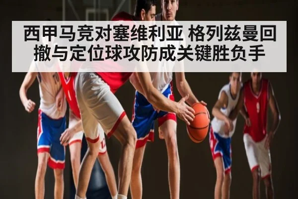 西甲马竞对塞维利亚 格列兹曼回撤与定位球攻防成关键胜负手